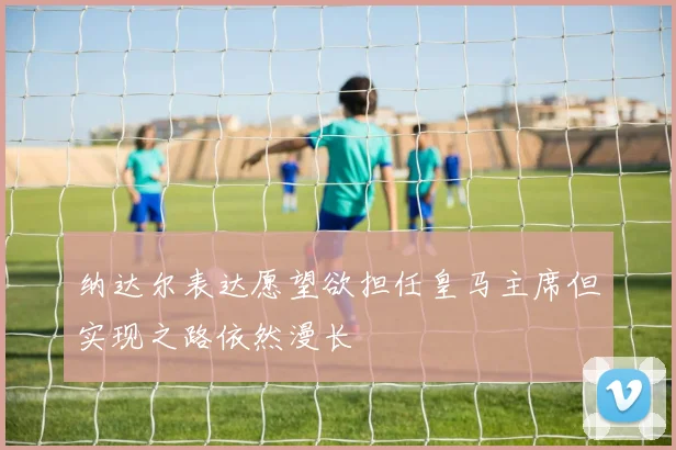 纳达尔表达愿望欲担任皇马主席但实现之路依然漫长
