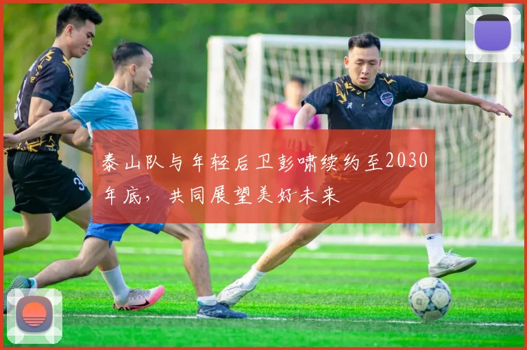 泰山队与年轻后卫彭啸续约至2030年底，共同展望美好未来