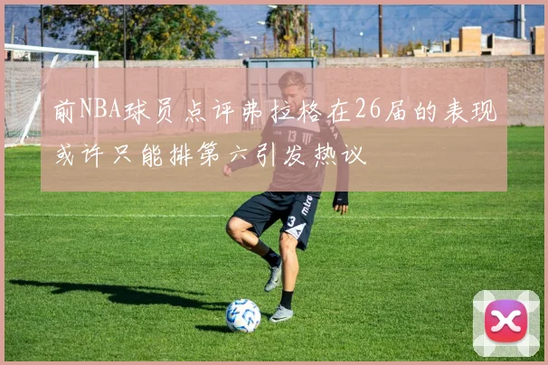 前NBA球员点评弗拉格在26届的表现或许只能排第六引发热议