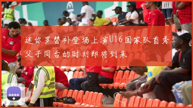 迷你罗替补登场上演U16国家队首秀父子同台的时刻即将到来