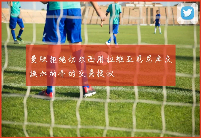 曼联拒绝切尔西用拉维亚恩昆库交换加纳乔的交易提议
