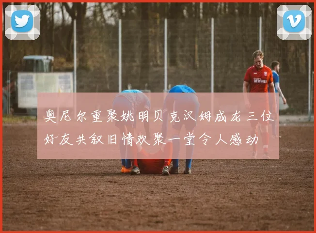 奥尼尔重聚姚明贝克汉姆成龙三位好友共叙旧情欢聚一堂令人感动