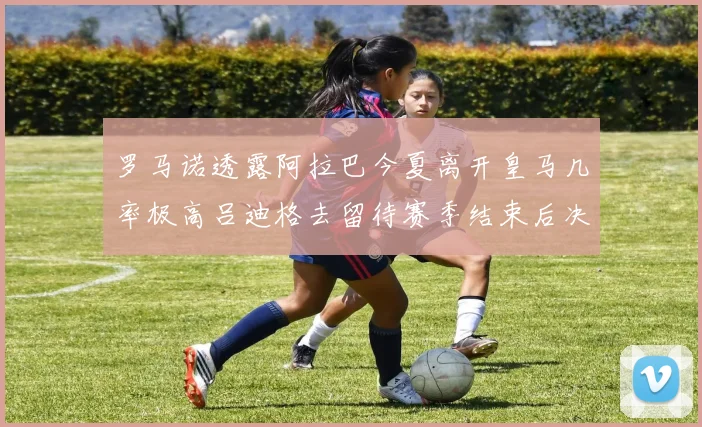 罗马诺透露阿拉巴今夏离开皇马几率极高吕迪格去留待赛季结束后决定