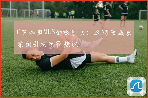 C罗加盟MLS的吸引力：迈阿密成功案例引发高管热议