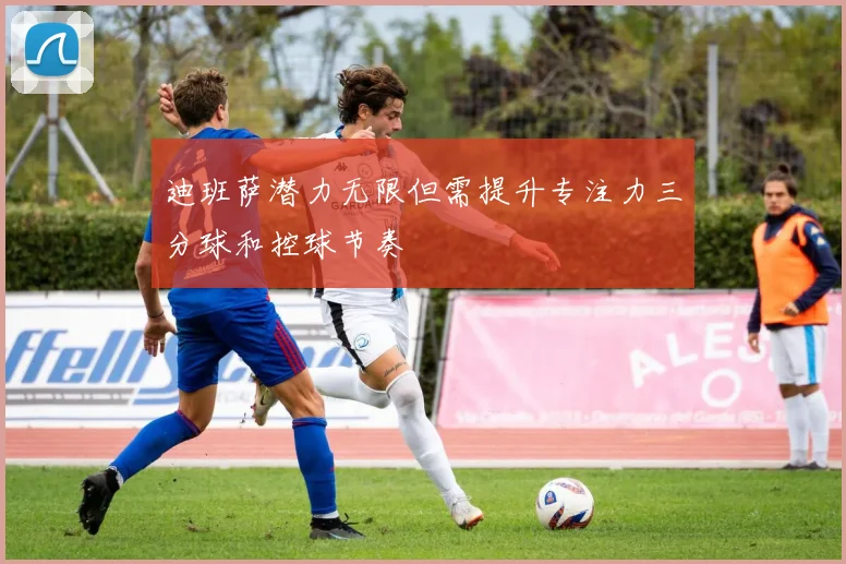 迪班萨潜力无限但需提升专注力三分球和控球节奏