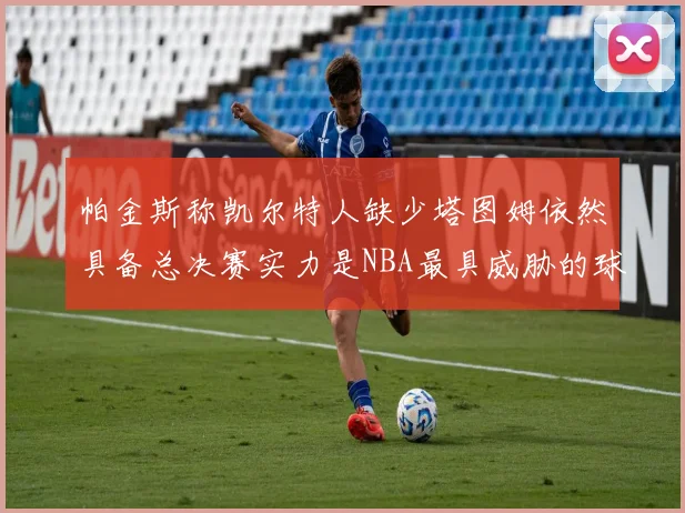 帕金斯称凯尔特人缺少塔图姆依然具备总决赛实力是NBA最具威胁的球队