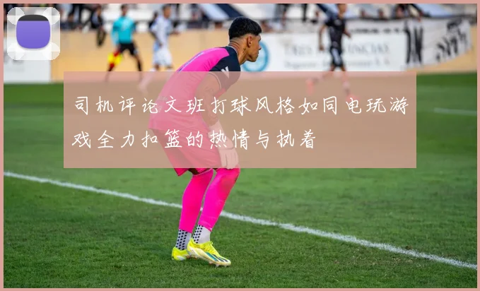 司机评论文班打球风格如同电玩游戏全力扣篮的热情与执着