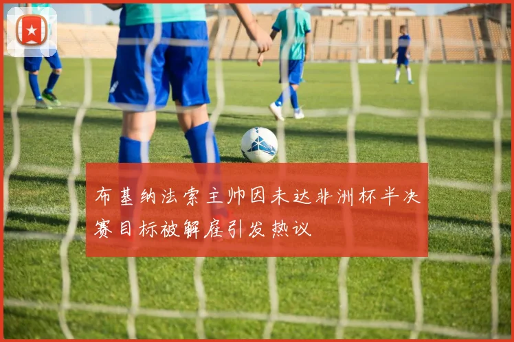 布基纳法索主帅因未达非洲杯半决赛目标被解雇引发热议
