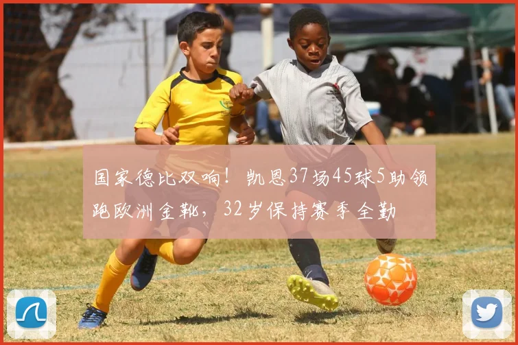 国家德比双响！凯恩37场45球5助领跑欧洲金靴，32岁保持赛季全勤