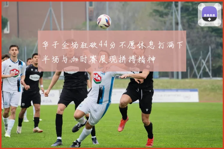 华子全场狂砍44分不愿休息打满下半场与加时赛展现拼搏精神