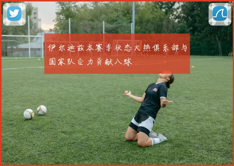 伊尔迪兹本赛季状态火热俱乐部与国家队合力贡献八球