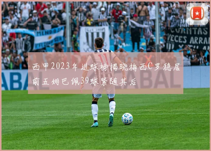 西甲2023年进球榜揭晓梅西C罗稳居前五姆巴佩39球紧随其后