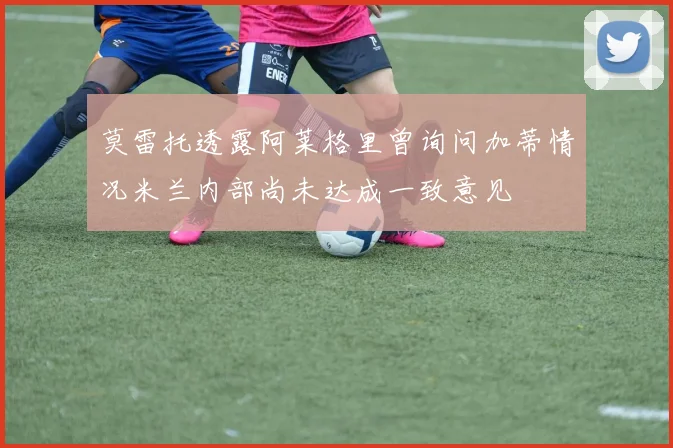莫雷托透露阿莱格里曾询问加蒂情况米兰内部尚未达成一致意见