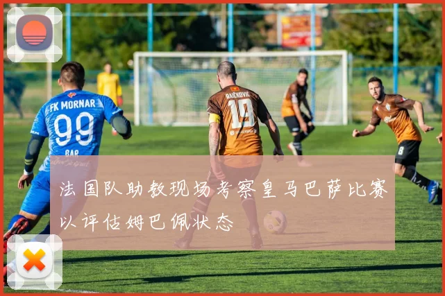 法国队助教现场考察皇马巴萨比赛以评估姆巴佩状态