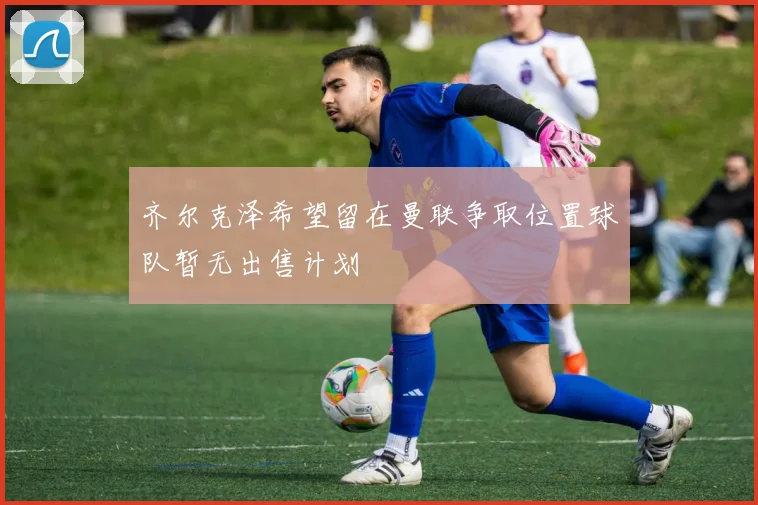 齐尔克泽希望留在曼联争取位置球队暂无出售计划