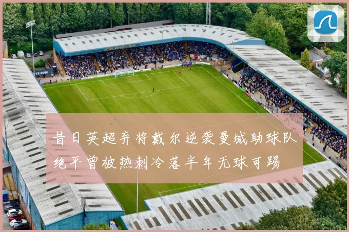 昔日英超弃将戴尔逆袭曼城助球队绝平曾被热刺冷落半年无球可踢