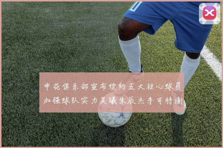 申花俱乐部宣布续约五大核心球员加强球队实力吴曦朱辰杰李可特谢拉马纳法齐续约