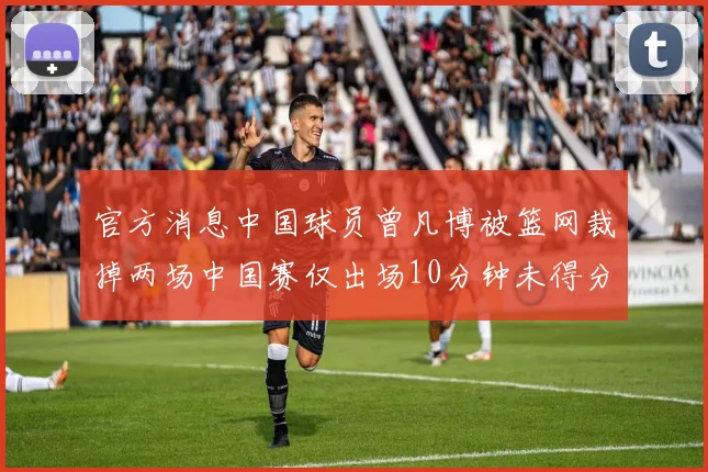 官方消息中国球员曾凡博被篮网裁掉两场中国赛仅出场10分钟未得分