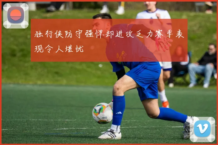 独行侠防守强悍却进攻乏力赛季表现令人堪忧