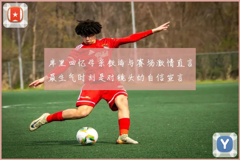 库里回忆母亲教诲与赛场激情直言最生气时刻是对镜头的自信宣言