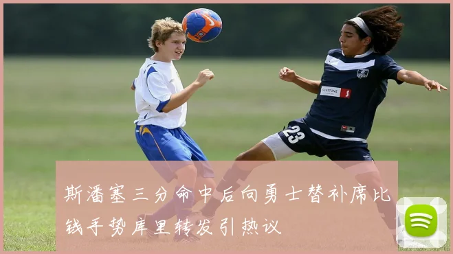 斯潘塞三分命中后向勇士替补席比钱手势库里转发引热议