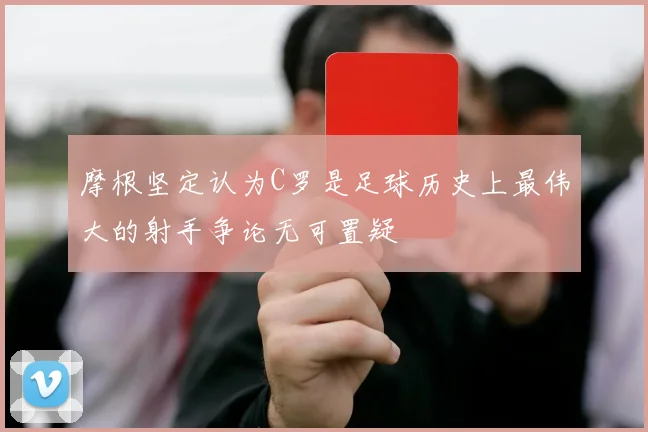 摩根坚定认为C罗是足球历史上最伟大的射手争论无可置疑