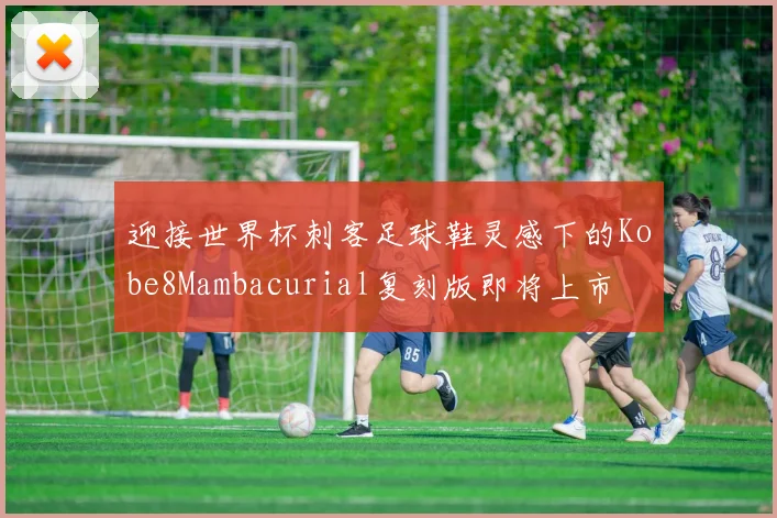 迎接世界杯刺客足球鞋灵感下的Kobe8Mambacurial复刻版即将上市