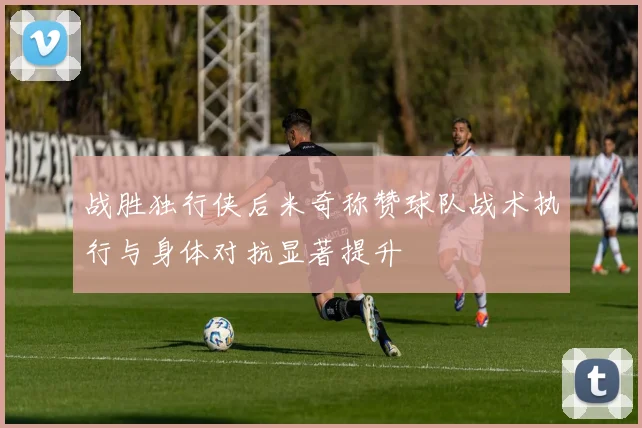 战胜独行侠后米奇称赞球队战术执行与身体对抗显著提升