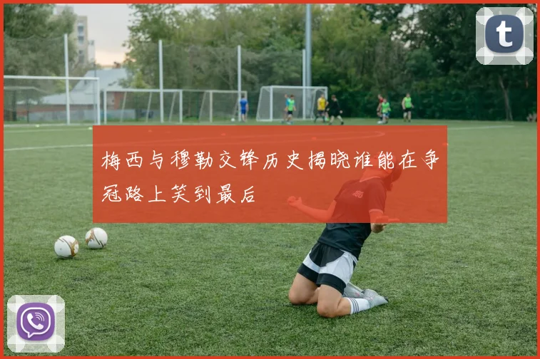梅西与穆勒交锋历史揭晓谁能在争冠路上笑到最后