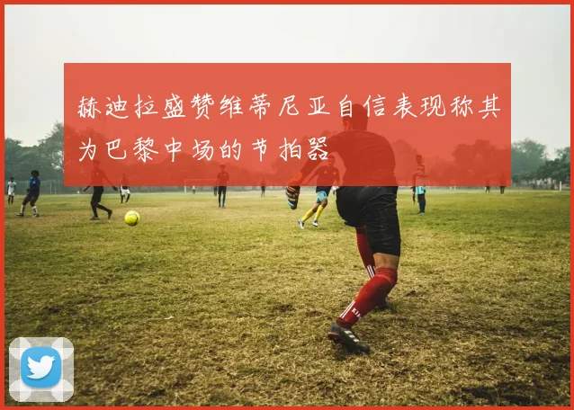 赫迪拉盛赞维蒂尼亚自信表现称其为巴黎中场的节拍器