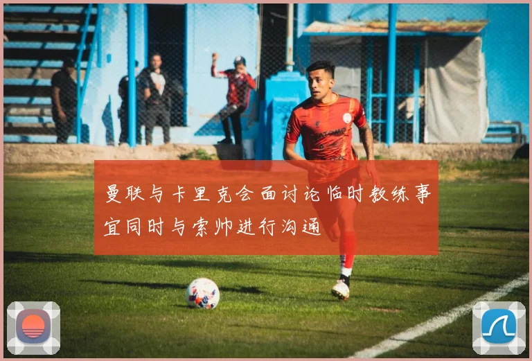 曼联与卡里克会面讨论临时教练事宜同时与索帅进行沟通