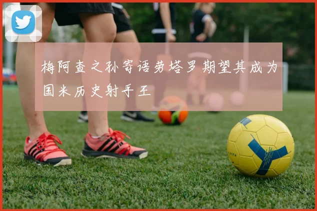 梅阿查之孙寄语劳塔罗期望其成为国米历史射手王