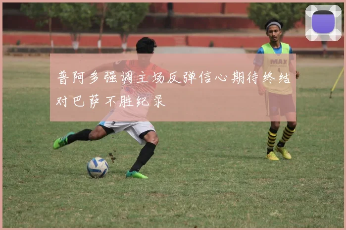 普阿多强调主场反弹信心期待终结对巴萨不胜纪录