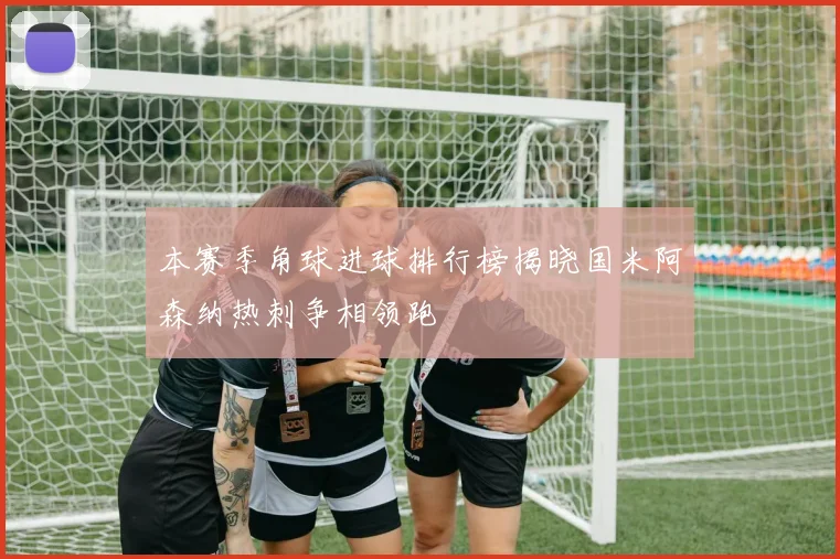 本赛季角球进球排行榜揭晓国米阿森纳热刺争相领跑