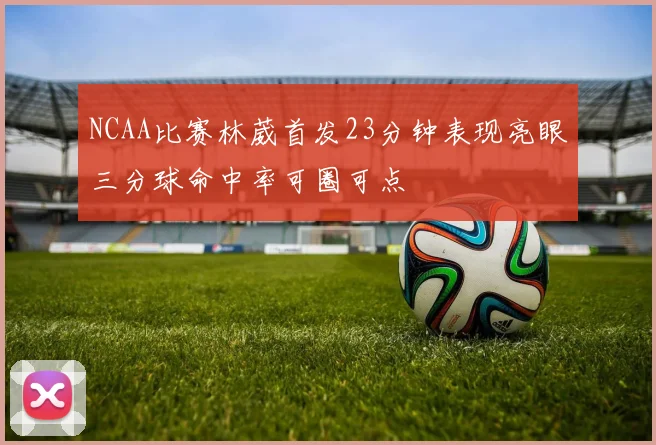 NCAA比赛林葳首发23分钟表现亮眼三分球命中率可圈可点