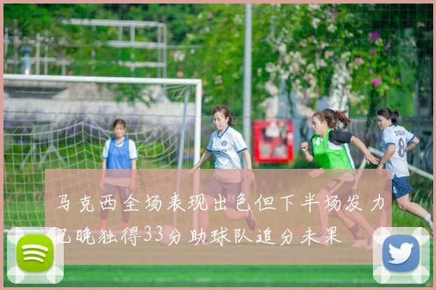 马克西全场表现出色但下半场发力已晚独得33分助球队追分未果