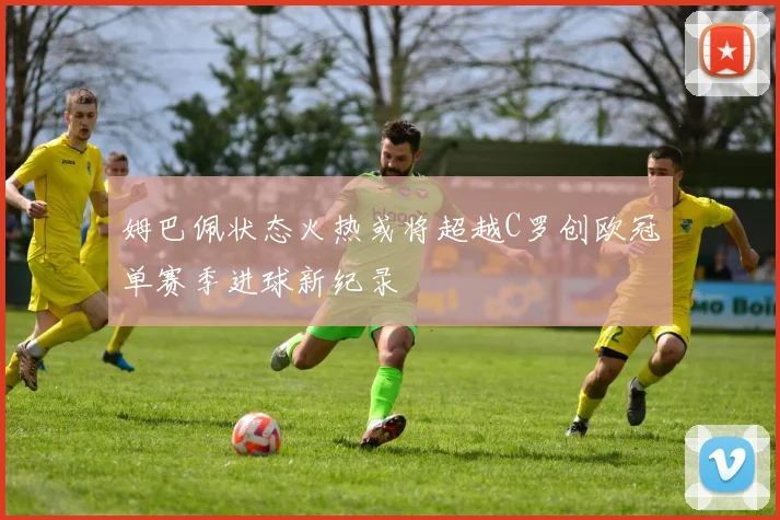 姆巴佩状态火热或将超越C罗创欧冠单赛季进球新纪录