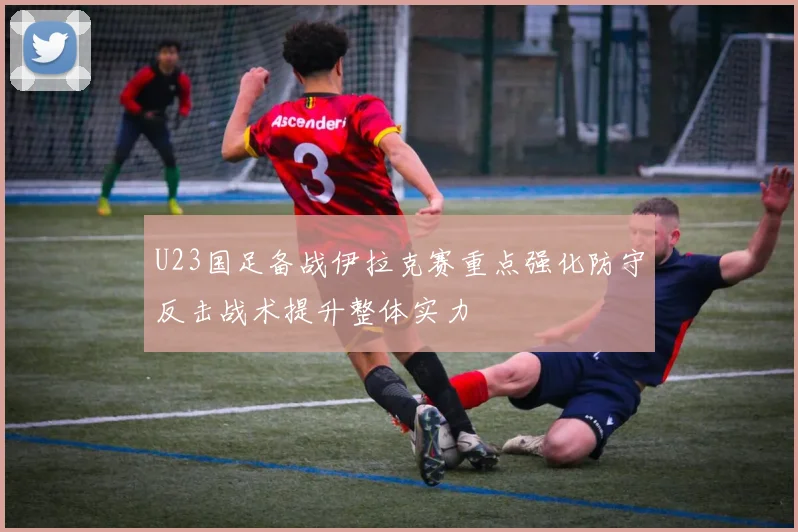U23国足备战伊拉克赛重点强化防守反击战术提升整体实力